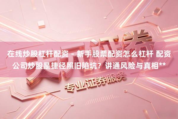 在线炒股杠杆配资 - 新手股票配资怎么杠杆 配资公司炒股是捷径照旧陷坑？讲通风险与真相**