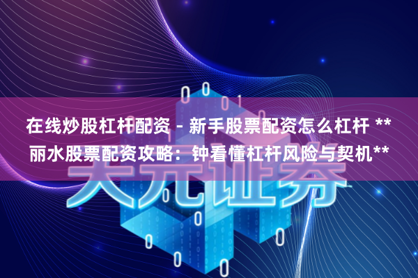 在线炒股杠杆配资 - 新手股票配资怎么杠杆 **丽水股票配资攻略：钟看懂杠杆风险与契机**