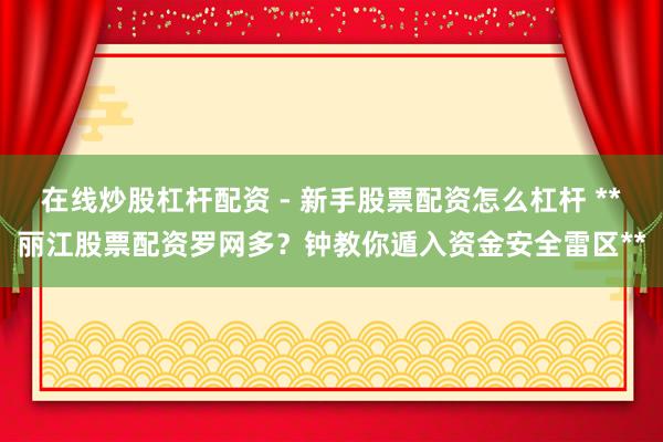 在线炒股杠杆配资 - 新手股票配资怎么杠杆 **丽江股票配资罗网多？钟教你遁入资金安全雷区**