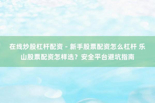 在线炒股杠杆配资 - 新手股票配资怎么杠杆 乐山股票配资怎样选？安全平台避坑指南