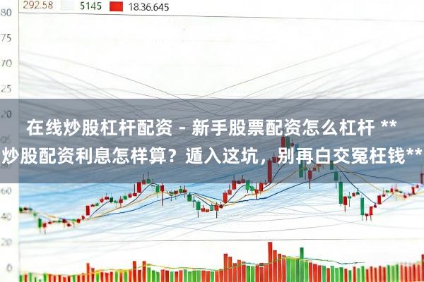 在线炒股杠杆配资 - 新手股票配资怎么杠杆 **炒股配资利息怎样算？遁入这坑，别再白交冤枉钱**