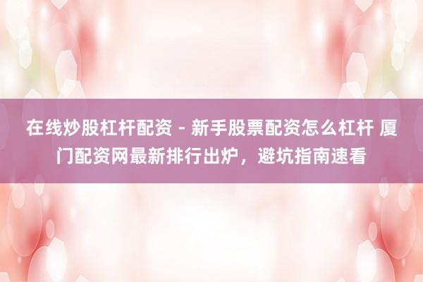 在线炒股杠杆配资 - 新手股票配资怎么杠杆 厦门配资网最新排行出炉，避坑指南速看