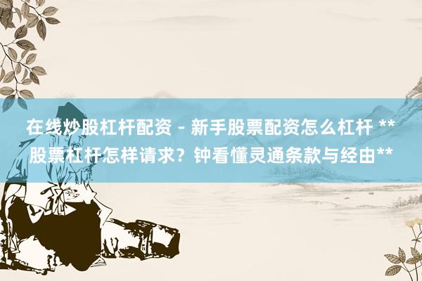 在线炒股杠杆配资 - 新手股票配资怎么杠杆 **股票杠杆怎样请求？钟看懂灵通条款与经由**