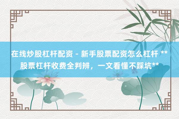 在线炒股杠杆配资 - 新手股票配资怎么杠杆 **股票杠杆收费全判辨，一文看懂不踩坑**