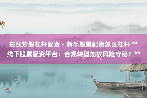 在线炒股杠杆配资 - 新手股票配资怎么杠杆 **线下股票配资平台：合规转型如故风险守秘？**