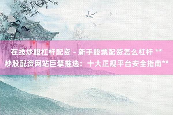 在线炒股杠杆配资 - 新手股票配资怎么杠杆 **炒股配资网站巨擘推选：十大正规平台安全指南**