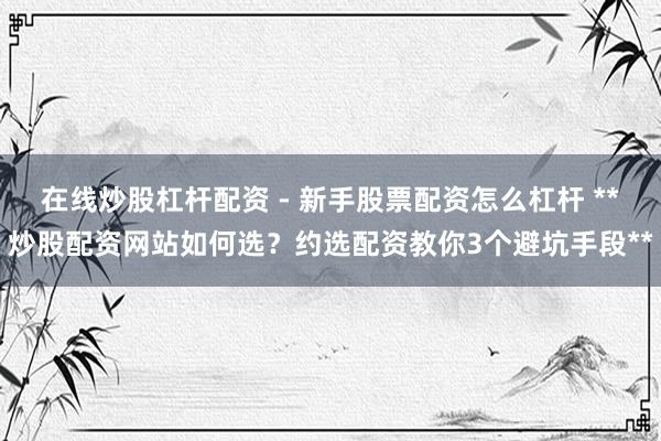 在线炒股杠杆配资 - 新手股票配资怎么杠杆 **炒股配资网站如何选？约选配资教你3个避坑手段**