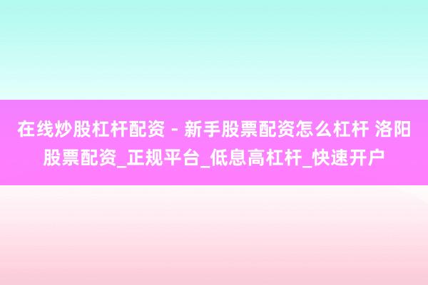 在线炒股杠杆配资 - 新手股票配资怎么杠杆 洛阳股票配资_正规平台_低息高杠杆_快速开户