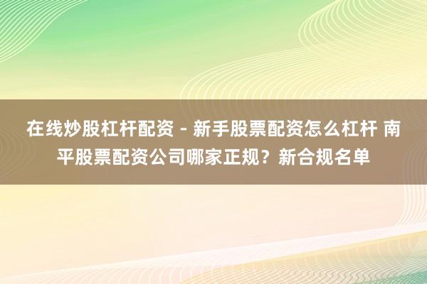 在线炒股杠杆配资 - 新手股票配资怎么杠杆 南平股票配资公司哪家正规？新合规名单