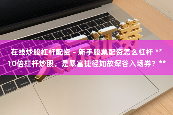 在线炒股杠杆配资 - 新手股票配资怎么杠杆 **10倍杠杆炒股，是暴富捷径如故深谷入场券？**