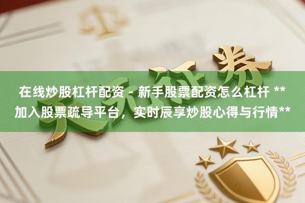 在线炒股杠杆配资 - 新手股票配资怎么杠杆 **加入股票疏导平台，实时辰享炒股心得与行情**