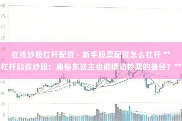 在线炒股杠杆配资 - 新手股票配资怎么杠杆 **杠杆融资炒股：庸俗东谈主也能撬动钞票的捷径？**