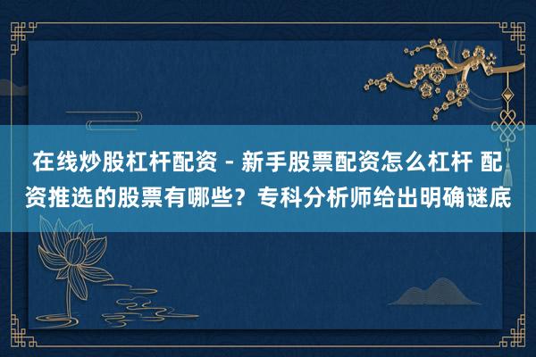 在线炒股杠杆配资 - 新手股票配资怎么杠杆 配资推选的股票有哪些？专科分析师给出明确谜底